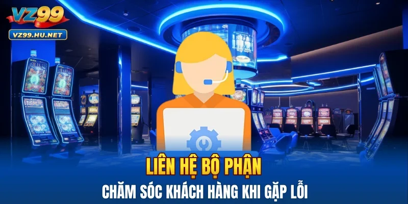 Liên hệ bộ phận chăm sóc khách hàng khi gặp lỗi